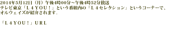 2014年5月12日（月）午後4時00分～午後4時52分放送
テレビ東京「Ｌ４ＹＯＵ！」という番組内の「Ｌ４セレクション」というコーナーで、
オルウェイズが紹介されます。 「Ｌ４ＹＯＵ！」ＵＲＬ